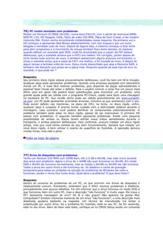 76) PC recém montado com problemas
Montei um Pentium III 800E (8x100), numa Asus P3V133, com 1 pente de memoria128Mb
RAM PC-133, HD Seagate 10Gb, Placa de video SIS 8Mb, Placa de Som Cristal, e fax modem
motorola 56k. Porem venho encontrando instabilidades nessa maquina. Da primeira vez o
HD começou a apresentar Bad Blocks aleatoriamente, com isso troquei-o por um outro
Seagate e reinstalei tudo de novo. Depois de alguns dias, o sistema começou a ficar lento
para abrir programas e o movimento do mouse tambem ficou lento demais, só resolveu
quando efetuei um scandisk pelo DOS, onde foi encontrado que a copia1 da FAT estava
defeituosa, que o scandisk achava que a FAT2 era melhor. Foi corrigido, porem depois de
certo tempo tudo ocorreu de novo, e tambem apareceram alguns arquivos corrompidos, e
entao o scandisk achou que a copia da FAT1 era melhor, e foi trocada de novo. E depois de
algum tempo a lentidao volta de novo. Estou muito desconfiado que seja a Memoria RAM, e
tambem nao descarto que possa ser a placa mae. Pergunto quando da esse tipo de erro no
scandisk, o que pode ser ?

Resposta:
Seu primeiro disco rígido estava provavelmente defeituoso, você fez bem em tê-lo trocado.
Qualquer peça pode apresentar problemas. Quando uma empresa equipada com laboratório
monta um PC, é mais fácil resolver problemas, pois dispondo de peças sobressalentes é
possível fazer trocas até isolar o defeito. Para o usuário comum a coisa fica um pouco mais
difícil, pois em geral não poderá fazer substituições para encontrar um problema. Uma
grande ajuda pode ser obtida com o programa PC-Check, usado para fazer uma checagem
no hardware do PC. Sua versão demo pode ser obtida gratuitamente em www.eurosoft-
uk.com. Um PC pode apresentar anomalias diversas, inclusive as que acontecem com o seu.
Pode existir defeito nas memórias, na placa de CPU, na fonte, no disco rígido, enfim,
qualquer peça é suspeita. É preciso tomar cuidado com a eletricidade estática durante a
montagem, caso contrário você poderá danificar os componentes sistematicamente. O
problema também pode estar no disco rígido, apesar de ser improvável. O primeiro HD
estava com problemas. O segundo também apresenta problemas. Existe uma pequena
possibilidade de ambos os discos terem sofrido maus tratos semelhantes durante o
transporte, e ambos estarem defeituosos. Para confirmar, procure instalar um disco rígido
antigo, mas que você tenha certeza do seu bom funcionamento. Sempre que instalar um
novo disco rígido, é bom utilizar o exame de superfície do Scandisk. A operação demora
muitas horas, mas vale a pena.

  Volta ao topo da página




77) Drive de disquetes com problemas
Tenho um Pentium 233 MMX com 32MB Ram, HD 2.5 GB e Win98. Usei este micro durante
dois anos sem problema. Agora o drive de 1.44MB não quer funcionar no Win98. Em modo
DOS e Win95 ele funciona normalmente, mas se instalo o Win98 ou WinME ele não funciona.
Testei o drive em outro micro e ele funcionou ok. Se desativo o cache de gravação
temporária para todas as unidades na solução de problemas do Windows ele volta a
funcionar, porém o micro fica muito lento. Qual seria o problema? O que devo fazer?

Resposta:
Dentro do universo de problemas de um PC, os que ocorrem nos drives de disquetes é
relativamente comum. Entretanto, entendam que é difícil resolver problemas à distância,
principalmente com poucos detalhes. Foi útil informar que o drive funciona no modo DOS e
que funcionou bem em outro PC, mas a descrição “não funciona” é muito vaga. Ele trava o
PC? Apresenta mensagem de erro? Só lê e não grava? Não aparece na janela Meu
Computador? Existem inúmeras maneiras de um drive “não funcionar”, e uma descrição mais
detalhada ajudaria bastante na resposta. Um técnico de manutenção iria tentar a
substituição por outro drive. Se o problema for mantido, está no seu PC. Se for resolvido,
está no seu drive. Além de fazer este teste, verifique se no CMOS Setup existe um comando
 