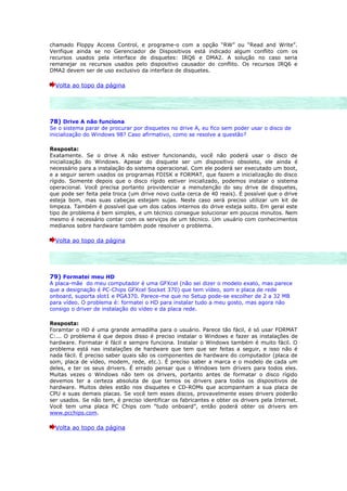 chamado Floppy Access Control, e programe-o com a opção “RW” ou “Read and Write”.
Verifique ainda se no Gerenciador de Dispositivos está indicado algum conflito com os
recursos usados pela interface de disquetes: IRQ6 e DMA2. A solução no caso seria
remanejar os recursos usados pelo dispositivo causador do conflito. Os recursos IRQ6 e
DMA2 devem ser de uso exclusivo da interface de disquetes.

  Volta ao topo da página




78) Drive A não funciona
Se o sistema parar de procurar por disquetes no drive A, eu fico sem poder usar o disco de
inicialização do Windows 98? Caso afirmativo, como se resolve a questão?

Resposta:
Exatamente. Se o drive A não estiver funcionando, você não poderá usar o disco de
inicialização do Windows. Apesar do disquete ser um dispositivo obsoleto, ele ainda é
necessário para a instalação do sistema operacional. Com ele poderá ser executado um boot,
e a seguir serem usados os programas FDISK e FORMAT, que fazem a inicialização do disco
rígido. Somente depois que o disco rígido estiver inicializado, podemos instalar o sistema
operacional. Você precisa portanto providenciar a menutenção do seu drive de disquetes,
que pode ser feita pela troca (um drive novo custa cerca de 40 reais). É possível que o drive
esteja bom, mas suas cabeças estejam sujas. Neste caso será preciso utilizar um kit de
limpeza. Também é possível que um dos cabos internos do drive esteja solto. Em geral este
tipo de problema é bem simples, e um técnico consegue solucionar em poucos minutos. Nem
mesmo é necessário contar com os serviços de um técnico. Um usuário com conhecimentos
medianos sobre hardware também pode resolver o problema.

  Volta ao topo da página




79) Formatei meu HD
A placa-mãe do meu computador é uma GFXcel (não sei dizer o modelo exato, mas parece
que a designação é PC-Chips GFXcel Socket 370) que tem vídeo, som e placa de rede
onboard, suporta slot1 e PGA370. Parece-me que no Setup pode-se escolher de 2 a 32 MB
para vídeo. O problema é: formatei o HD para instalar tudo a meu gosto, mas agora não
consigo o driver de instalação do vídeo e da placa rede.

Resposta:
Foramtar o HD é uma grande armadilha para o usuário. Parece tão fácil, é só usar FORMAT
C:... O problema é que depois disso é preciso instalar o Windows e fazer as instalações de
hardware. Formatar é fácil e sempre funciona. Instalar o Windows também é muito fácil. O
problema está nas instalações de hardware que tem que ser feitas a seguir, e isso não é
nada fácil. É preciso saber quais são os componentes de hardware do computador (placa de
som, placa de vídeo, modem, rede, etc.). É preciso saber a marca e o modelo de cada um
deles, e ter os seus drivers. É errado pensar que o Windows tem drivers para todos eles.
Muitas vezes o Windows não tem os drivers, portanto antes de formatar o disco rígido
devemos ter a certeza absoluta de que temos os drivers para todos os dispositivos de
hardware. Muitos deles estão nos disquetes e CD-ROMs que acompanham a sua placa de
CPU e suas demais placas. Se você tem esses discos, provavelmente esses drivers poderão
ser usados. Se não tem, é preciso identificar os fabricantes e obter os drivers pela Internet.
Você tem uma placa PC Chips com “tudo onboard”, então poderá obter os drivers em
www.pcchips.com.

  Volta ao topo da página
 