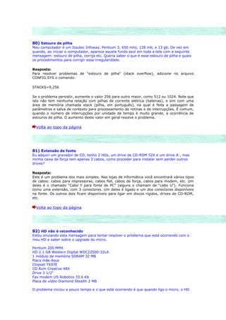 80) Estouro de pilha
Meu computador é um Itautec Infoway, Pentium 3, 650 mhz, 128 mb, e 13 gb. De vez em
quando, ao iniciar o computador, aparece aquele fundo azul em toda a tela com a seguinte
mensagem: estouro de pilha, corrija etc. Queria saber o que é esse estouro de pilha e quais
os procedimentos para corrigir essa irregularidade.

Resposta:
Para resolver problemas de "estouro de pilha" (stack overflow), adicione no arquivo
CONFIG.SYS o comando:

STACKS=9,256

Se o problema persistir, aumente o valor 256 para outro maior, como 512 ou 1024. Note que
isto não tem nenhuma relação com pilhas de corrente elétrica (baterias), e sim com uma
área de memória chamada stack (pilha, em português), na qual é feita a passagem de
parâmetros e salva de contexto para processamento de rotinas e de interrupções. É comum,
quando o número de interrupções por unidade de tempo é muito grande, a ocorrência de
estouros de pilha. O aumento deste valor em geral resolve o problema.

  Volta ao topo da página




81) Extensão de fonte
Eu adquiri um gravador de CD, tenho 2 HDs, um drive de CD-ROM 52X e um drive A:, mas
minha caixa de força tem apenas 3 cabos, como proceder para instalar sem perder outros
drives?

Resposta:
Este é um problema dos mais simples. Nas lojas de informática você encontrará vários tipos
de cabos: cabos para impressoras, cabos flat, cabos de força, cabos para modem, etc. Um
deles é o chamado “Cabo Y para fonte de PC” (alguns o chamam de “cabo U”). Funciona
como uma extensão, com 3 conectores. Um deles é ligado e um dos conectores disponíveis
na fonte. Os outros dois ficam disponíveis para ligar em discos rígidos, drives de CD-ROM,
etc.

  Volta ao topo da página




82) HD não é reconhecido
Estou enviando esta mensagem para tentar resolver o problema que está ocorrendo com o
meu HD e saber sobre o upgrade do micro.

Pentium 200 MMX
HD 2.1 GB Western Digital WDC22500-32LA
1 módulo de memória SDRAM 32 MB
Placa mãe Asus
Chipset TX97E
CD Rom Creative 48X
Drive 3 1/2"
Fax modem US Robotics 33.6 Kb
Placa de vídeo Diamond Stealth 2 MB

O problema iniciou a pouco tempo e o que está ocorrendo é que quando ligo o micro, o HD
 