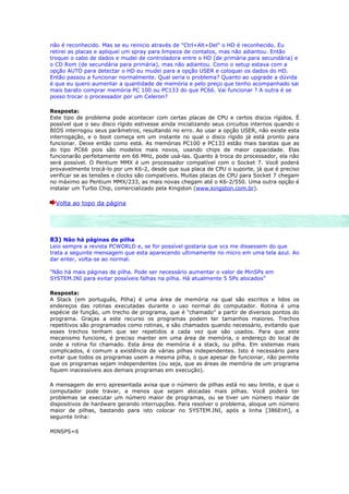 não é reconhecido. Mas se eu reinicio através de "Ctrl+Alt+Del" o HD é reconhecido. Eu
retirei as placas e apliquei um spray para limpeza de contatos, mas não adiantou. Então
troquei o cabo de dados e mudei de controladora entre o HD (de primária para secundária) e
o CD Rom (de secundária para primária), mas não adiantou. Como o setup estava com a
opção AUTO para detectar o HD eu mudei para a opção USER e coloquei os dados do HD.
Então passou a funcionar normalmente. Qual seria o problema? Quanto ao upgrade a dúvida
é que eu quero aumentar a quantidade de memória e pelo preço que tenho acompanhado sai
mais barato comprar memória PC 100 ou PC133 do que PC66. Vai funcionar ? A outra é se
posso trocar o processador por um Celeron?

Resposta:
Este tipo de problema pode acontecer com certas placas de CPU e certos discos rígidos. É
possível que o seu disco rígido estivesse ainda inicializando seus circuitos internos quando o
BIOS interrogou seus parâmetros, resultando no erro. Ao usar a opção USER, não existe esta
interrogação, e o boot começa em um instante no qual o disco rígido já está pronto para
funcionar. Deixe então como está. As memórias PC100 e PC133 estão mais baratas que as
do tipo PC66 pois são modelos mais novos, usando chips de maior capacidade. Elas
funcionarão perfeitamente em 66 MHz, pode usá-las. Quanto à troca do processador, ela não
será possível. O Pentium MMX é um processador compatível com o Socket 7. Você poderá
provavelmente trocá-lo por um K6-2, desde que sua placa de CPU o suporte, já que é preciso
verificar se as tensões e clocks são compatíveis. Muitas placas de CPU para Socket 7 chegam
no máximo ao Pentium MMX/233, as mais novas chegam até o K6-2/550. Uma outra opção é
instalar um Turbo Chip, comercializado pela Kingston (www.kingston.com.br).

  Volta ao topo da página




83) Não há páginas de pilha
Leio sempre a revista PCWORLD e, se for possível gostaria que vcs me dissessem do que
trata a seguinte mensagem que esta aparecendo ultimamente no micro em uma tela azul. Ao
dar enter, volta-se ao normal.

"Não há mais páginas de pilha. Pode ser necessário aumentar o valor de MinSPs em
SYSTEM.INI para evitar possíveis falhas na pilha. Há atualmente 5 SPs alocados"

Resposta:
A Stack (em português, Pilha) é uma área de memória na qual são escritos e lidos os
endereços das rotinas executadas durante o uso normal do computador. Rotina é uma
espécie de função, um trecho de programa, que é "chamado" a partir de diversos pontos do
programa. Graças a este recurso os programas podem ter tamanhos maiores. Trechos
repetitivos são programados como rotinas, e são chamados quando necessário, evitando que
esses trechos tenham que ser repetidos a cada vez que são usados. Para que este
mecanismo funcione, é preciso manter em uma área de memória, o endereço do local de
onde a rotina foi chamado. Esta área de memória é a stack, ou pilha. Em sistemas mais
complicados, é comum a existência de várias pilhas independentes. Isto é necessário para
evitar que todos os programas usem a mesma pilha, o que apesar de funcionar, não permite
que os programas sejam independentes (ou seja, que as áreas de memória de um programa
fiquem inacessíveis aos demais programas em execução).

A mensagem de erro apresentada avisa que o número de pilhas está no seu limite, e que o
computador pode travar, a menos que sejam alocadas mais pilhas. Você poderá ter
problemas se executar um número maior de programas, ou se tiver um número maior de
dispositivos de hardware gerando interrupções. Para resolver o problema, aloque um número
maior de pilhas, bastando para isto colocar no SYSTEM.INI, após a linha [386Enh], a
seguinte linha:

MINSPS=6
 