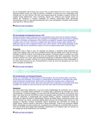 Se um computador não é limpo uma vez por ano, ou pelo menos de 2 em 2 anos, anomalias
diversas podem ocorrer por ação da poeira e umidade. É preciso que seu computador seja
checado por um bom técnico. Ele fará uma limpeza geral de contatos e poderá verificar se
existem peças defeituosas, como memórias, placas, etc. Observe que quando existe um
defeito de hardware, a própria instalação do sistema operacional pode apresentar
travamentos, e isto é o que está acontecendo com o seu computador. Portanto minha receita
para este PC é “técnico nele!”.

  Volta ao topo da página




5) Formatação de disquetes travou o PC
Quando formatava alguns disquetes meu computador travou (acho que foi porque coloquei
um CD de música no momento em que começava a formatação) e tive de reinicia-lo. Quando
fui voltar a formatar os disquetes o micro não leu a unidade A. Quando coloco disquetes a
unidade e dou um click o micro lê a unidade mas não encontra o disco, pelo contrário, ele
pede para que eu insira o disquete mesmo com o disco dentro. Tentei outros disquetes e não
funcionou. Não sei se o problema é sujeira no drive ou alguma peça solta. O que eu faço?

Resposta:
A primeira coisa a fazer é usar um disquete de limpeza, o problema pode realmente ser
sujeira nas cabeças. Não creio que o problema tenha alguma relação com o fato de você ter
colocado um CD de música. Se a limpeza não resolver, o próximo passo é verificar se o cabo
de alimentação e o cabo de dados do drive de disquetes estão bem conectados. Devemos
também verificar se o drive está corretamente declarado no Standard CMOS Setup. A seguir
é a vez de fazer um teste: verificar se o drive de disquetes funciona em outro computador, e
se outro drive funciona no seu. Provavelmente a troca do drive de disquetes por um novo
será a solução do problema.

  Volta ao topo da página




6) Consertando um Compaq Presario
Tenho um computador Compaq Presario 2120 completo. Há uma semana atrás, meu drive
de CD parou de responder. Já verifiquei a configuração do dispositivo no Windows 98 e está
tudo funcionando corretamente. tentei entrar no setup sem sucesso, pois a máquina da
Compaq não me permite entrar. Meu micro não está mais na garantia. O que devo fazer para
conseguir ter acesso ao meu drive de CD, pois ficar sem esse é uma perna quebrada.

Resposta:
Seu drive pode estar defeituoso, o que tem certa probabilidade de acontecer com o passar
dos anos. A correção deste problema no Compaq não é diferente da correção em outros
computadores. É preciso instalar um novo drive de CD-ROM para verificar se funciona, e/ou
ligar o seu atual drive de CD-ROM em outro computador para verificar o funcionamento (não
deve ser esquecida a configuração dos jumpers Master / Slave). Finalmente devem ser
checados os cabos de dados e alimentação. Quanto ao CMOS Setup, certamente existe uma
forma “secreta” de usá-lo, conhecida apenas pelos técnicos da Compaq (pelo menos eu não
conheço o segredo). Existem entretanto alguns programas que permitem ter acesso ao
CMOS Setup, mesmo quando o fabricante o deixa escondido. Trata-se do programa TWEAK
BIOS, encontrado em www.sysopt.com. Lá poderia ser verificado se a interface IDE na qual o
drive de CD-ROM está ligado está habilitada. Realmente é um trabalho para um técnico ou
um colega que tenha experiência com hardware.

  Volta ao topo da página
 