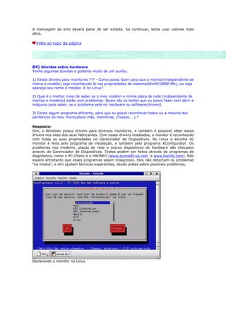 A mensagem de erro deverá parar de ser exibida. Se continuar, tente usar valores mais
altos.

  Volta ao topo da página




84) Dúvidas sobre hardware
Tenho algumas dúvidas e gostaria muito de um auxílio.

1) Existe drivers para monitores ??? - Como posso fazer para que o monitor(independente de
marca e modelo) seja reconhecido lá nas propriedades de sistema(Win9598SEMe), ou seja
apareça seu nome e modelo. E no Linux?

2) Qual é o melhor meio de saber se o meu modem e minha placa de rede (independente de
marcas e modelos) estão com problemas. Quais são os testes que eu posso fazer sem abrir a
máquina para saber, se o problema está no hardware ou software(drivers).

3) Existe algum programa eficiente, para que eu possa reconhecer todos ou a maioria dos
periféricos do meu micro(placa mãe, memórias, Chipset,...) ?

Resposta:
Sim, o Windows possui drivers para diversos monitores, e também é possível obter esses
drivers nos sites dos seus fabricantes. Com esses drivers instalados, o monitor é reconhecido
com todas as suas propriedades no Gerenciador de Dispositivos. No Linux a escolha do
monitor é feita pelo programa de instalação, e também pelo programa XConfigurator. Os
problemas nos modems, placas de rede e outros dispositivos de hardware são checados
através do Gerenciador de Dispositivos. Testes podem ser feitos através de programas de
diagnóstico, como o PC-Check e o HWINFO (www.eurosoft-uk.com e www.hwinfo.com). Não
espere entretanto que esses programas sejam milagrosos. Eles não detectam os problemas
“na mosca”, e sim ajudam técnicos experientes, dando pistas sobre possíveis problemas.




Declarando o monitor no Linux
 