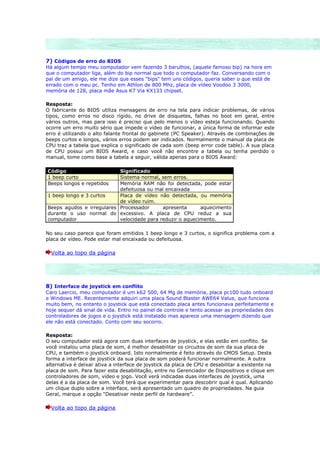 7) Códigos de erro do BIOS
Há algum tempo meu computador vem fazendo 3 barulhos, (aquele famoso bip) na hora em
que o computador liga, além do bip normal que todo o computador faz. Conversando com o
pai de um amigo, ele me dize que esses "bips" tem uns códigos, queria saber o que está de
errado com o meu pc. Tenho em Athlon de 800 Mhz, placa de vídeo Voodoo 3 3000,
memória de 128, placa mãe Asus K7 Via KX133 chipset.

Resposta:
O fabricante do BIOS utiliza mensagens de erro na tela para indicar problemas, de vários
tipos, como erros no disco rígido, no drive de disquetes, falhas no boot em geral, entre
vários outros, mas para isso é preciso que pelo menos o vídeo esteja funcionando. Quando
ocorre um erro muito sério que impede o vídeo de funcionar, a única forma de informar este
erro é utilizando o alto falante frontal do gabinete (PC Speaker). Através de combinações de
beeps curtos e longos, vários erros podem ser indicados. Normalmente o manual da placa de
CPU traz a tabela que explica o significado de cada som (beep error code table). A sua placa
de CPU possui um BIOS Award, e caso você não encontre a tabela ou tenha perdido o
manual, tome como base a tabela a seguir, válida apenas para o BIOS Award:

Código                     Significado
1 beep curto               Sistema normal, sem erros.
Beeps longos e repetidos   Memória RAM não foi detectada, pode estar
                           defeituosa ou mal encaixada
1 beep longo e 3 curtos    Placa de vídeo não detectada, ou memória
                           de vídeo ruim.
Beeps agudos e irregulares Processador      apresenta      aquecimento
durante o uso normal do excessivo. A placa de CPU reduz a sua
computador                 velocidade para reduzir o aquecimento.

No seu caso parece que foram emitidos 1 beep longo e 3 curtos, o significa problema com a
placa de vídeo. Pode estar mal encaixada ou defeituosa.

  Volta ao topo da página




8) Interface de joystick em conflito
Caro Laercio, meu computador é um k62 500, 64 Mg de memória, placa pc100 tudo onboard
e Windows ME. Recentemente adquiri uma placa Sound Blaster AWE64 Value, que funciona
muito bem, no entanto o joystick que está conectado placa antes funcionava perfeitamente e
hoje sequer dá sinal de vida. Entro no painel de controle e tento acessar as propriedades dos
controladores de jogos e o joystick está instalado mas aparece uma mensagem dizendo que
ele não está conectado. Conto com seu socorro.

Resposta:
O seu computador está agora com duas interfaces de joystick, e elas estão em conflito. Se
você instalou uma placa de som, é melhor desabilitar os circuitos de som da sua placa de
CPU, e também o joystick onboard. Isto normalmente é feito através do CMOS Setup. Desta
forma a interface de joystick da sua placa de som poderá funcionar normalmente. A outra
alternativa é deixar ativa a interface de joystick da placa de CPU e desabilitar a existente na
placa de som. Para fazer esta desabilitação, entre no Gerenciador de Dispositivos e clique em
controladores de som, vídeo e jogo. Você verá indicadas duas interfaces de joystick, uma
delas é a da placa de som. Você terá que experimentar para descobrir qual é qual. Aplicando
um clique duplo sobre a interface, será apresentado um quadro de propriedades. Na guia
Geral, marque a opção “Desativar neste perfil de hardware”.

  Volta ao topo da página
 