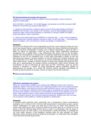 9) Gerenciamento de energia não funciona
Trabalho em uma Estação Aduaneira (EADI) e temos 26 estações, sendo a maioria a
seguinte configuração:

K6 II 333 MHZ - 32 de Ram - HD 10 GB Seagate, funcionando com Win98 e servidor (IBM
Netfinity P II 400 Mhz) de Arquivos Rede Novell ....

1 - Devido ao racionamento, configurei todos micros do Porto para Desligar somente O
MONITOR (15 minutos) sem colocar o HD. Acontece , que em todas estações quando
queremos voltar a tela normal (teclando ou mechendo no mouse) a REDE cai (logoff) ....
tendo que efetuar o login novamente.

2 - Dentro esta configuração temos SOMENTE um Gabinete ATX ... com o mesmo problema,
mas acontece que os outros voltavam mas sem a rede, e o ATX não volta .... fica totalmente
escuro a imagem, como um descanso e tenho que desligar no Estabilizador ....

Resposta:
K6-2/333 com Windows 98 é uma configuração que já tem 3 anos. Nada de errado com isso,
ocorre que naquela época, o gerenciamento de energia não estava totalmente amadurecido.
Para que funcione corretamente é preciso que o sistema operacional, a placa de CPU, o
BIOS, as placas de expansão e todos os seus drivers sejam totalmente compatíveis
compatíveis com o padrão ACPI, o que infelizmente não ocorria com os PCs da época.
Apenas mais recentemente os sistemas têm se mostrado totalmente compatíveis. Se todo o
hardware do seu PC for compatível com o ACPI (esta informação é obtida no site dos
fabricantes das placas), é preciso substituir os drivers antigos por versões modernas, que
são compatíveis com o ACPI. Será preciso ir ao site dos fabricantes de todas as placas para
obter esses drivers. Também é preciso instalar os drivers dos chipsets das placas de CPU,
para que o gerenciamento de energia funcione corretamente. Esses drivers também são
encontrados no site do fabricante de cada placa de CPU. Finalmente, pode ser preciso
atualizar o Windows. A versão 98 ainda apresentava alguns problemas ligados ao
gerenciamento de energia. Já a versão ME funciona melhor, ativando corretamente as
funções de gerenciamento de energia, mesmo em alguns PCs não tão modernos.

  Volta ao topo da página




10) Micro resetando sem motivo
Tenho um micro pentium 166MHz, com windows 98, 64MB de memoria ram e HD de 2
Gigabytes, desde o inicio do ano estou com o seguinte problema, meu micro estava travando
sem motivo algum, como achei que nao era nada continuei a usa-lo, mas com o passar do
tempo, o micro passou a restartar sozinho pouco apos a inicializacao do windows. Como nao
tive mais como acessar o micro levei-o a uma assistencia tecnica, la me disseram que era o
cooler. Apos trocado o cooler o micro voltou ao normal, so que passado tres meses, ele
voltou a restartar sozinho, sem nenhuma explicacao aparente. Gostaria que voce me desse
um luz quanto a este problema. E desde ja agradeco a colaboracao!

Resposta:
O problema pode realmente estar relacionado com a temperatura. Muitos computadores
equipados com o Pentium-133 e Pentium-166 apresentavam travamentos porque usavam
coolers inadequados. Eu sugiro que seja feita a troca por um cooler mais possante, do
mesmo tipo usado para o K6-2. A parte de alumínio do cooler deve ter no mínimo 3 cm de
altura, e deve ser aplicada pasta térmica entre o cooler e o processador. Isto irá reduzir a
temperatura para um valor seguro, e os travamentos e resets terminarão. A instalação de
um novo cooler resolveu o seu problema, portanto deve ter sido utilizado um cooler
adequado. Talvez ele agora tenha se soltado do processador, ou então pode estar desligado,
o que realmente provoca aquecimento.
 