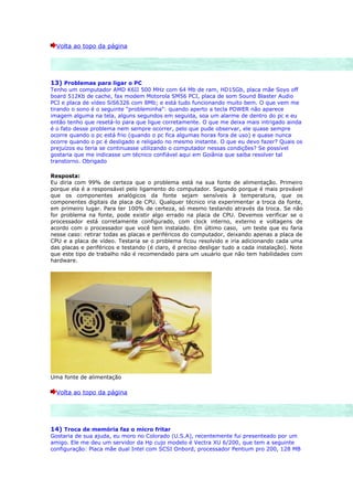 Volta ao topo da página




13) Problemas para ligar o PC
Tenho um computador AMD K6II 500 MHz com 64 Mb de ram, HD15Gb, placa mãe Soyo off
board 512Kb de cache, fax modem Motorola SM56 PCI, placa de som Sound Blaster Audio
PCI e placa de vídeo SiS6326 com 8Mb; e está tudo funcionando muito bem. O que vem me
tirando o sono é o seguinte "probleminha": quando aperto a tecla POWER não aparece
imagem alguma na tela, alguns segundos em seguida, soa um alarme de dentro do pc e eu
então tenho que resetá-lo para que ligue corretamente. O que me deixa mais intrigado ainda
é o fato desse problema nem sempre ocorrer, pelo que pude observar, ele quase sempre
ocorre quando o pc está frio (quando o pc fica algumas horas fora de uso) e quase nunca
ocorre quando o pc é desligado e religado no mesmo instante. O que eu devo fazer? Quais os
prejuízos eu teria se continuasse utilizando o computador nessas condições? Se possível
gostaria que me indicasse um técnico confiável aqui em Goiânia que saiba resolver tal
transtorno. Obrigado

Resposta:
Eu diria com 99% de certeza que o problema está na sua fonte de alimentação. Primeiro
porque ela é a responsável pelo ligamento do computador. Segundo porque é mais provável
que os componentes analógicos da fonte sejam sensíveis à temperatura, que os
componentes digitais da placa de CPU. Qualquer técnico iria experimentar a troca da fonte,
em primeiro lugar. Para ter 100% de certeza, só mesmo testando através da troca. Se não
for problema na fonte, pode existir algo errado na placa de CPU. Devemos verificar se o
processador está corretamente configurado, com clock interno, externo e voltagens de
acordo com o processador que você tem instalado. Em último caso, um teste que eu faria
nesse caso: retirar todas as placas e periféricos do computador, deixando apenas a placa de
CPU e a placa de vídeo. Testaria se o problema ficou resolvido e iria adicionando cada uma
das placas e periféricos e testando (é claro, é preciso desligar tudo a cada instalação). Note
que este tipo de trabalho não é recomendado para um usuário que não tem habilidades com
hardware.




Uma fonte de alimentação

  Volta ao topo da página




14) Troca de memória faz o micro fritar
Gostaria de sua ajuda, eu moro no Colorado (U.S.A), recentemente fui presenteado por um
amigo. Ele me deu um servidor da Hp cujo modelo é Vectra XU 6/200, que tem a seguinte
configuração: Placa mãe dual Intel com SCSI Onbord, processador Pentium pro 200, 128 MB
 