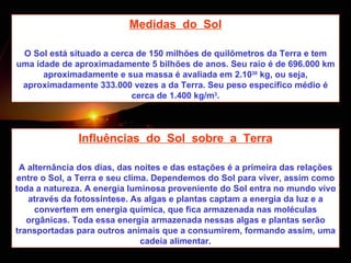 Medidas  do  Sol O Sol está situado a cerca de 150 milhões de quilômetros da Terra e tem uma idade de aproximadamente 5 bilhões de anos. Seu raio é de 696.000 km aproximadamente e sua massa é avaliada em 2.10 30  kg, ou seja, aproximadamente 333.000 vezes a da Terra. Seu peso específico médio é cerca de 1.400 kg/m 3 . Influências  do  Sol  sobre  a  Terra A alternância dos dias, das noites e das estações é a primeira das relações entre o Sol, a Terra e seu clima. Dependemos do Sol para viver, assim como toda a natureza. A energia luminosa proveniente do Sol entra no mundo vivo através da fotossíntese. As algas e plantas captam a energia da luz e a convertem em energia química, que fica armazenada nas moléculas orgânicas. Toda essa energia armazenada nessas algas e plantas serão transportadas para outros animais que a consumirem, formando assim, uma cadeia alimentar. 