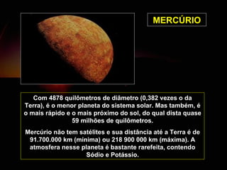 MERCÚRIO Com 4878 quilômetros de diâmetro (0,382 vezes o da Terra), é o menor planeta do sistema solar. Mas também, é o mais rápido e o mais próximo do sol, do qual dista quase 59 milhões de quilômetros. Mercúrio não tem satélites e sua distância até a Terra é de 91.700.000 km (mínima) ou 218 900 000 km (máxima). A atmosfera nesse planeta é bastante rarefeita, contendo Sódio e Potássio. 