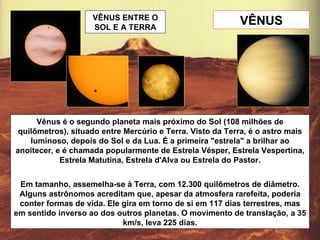 VÊNUS Vênus é o segundo planeta mais próximo do Sol (108 milhões de quilômetros), situado entre Mercúrio e Terra. Visto da Terra, é o astro mais luminoso, depois do Sol e da Lua. É a primeira "estrela" a brilhar ao anoitecer, e é chamada popularmente de Estrela Vésper, Estrela Vespertina, Estrela Matutina, Estrela d'Alva ou Estrela do Pastor. Em tamanho, assemelha-se à Terra, com 12.300 quilômetros de diâmetro. Alguns astrônomos acreditam que, apesar da atmosfera rarefeita, poderia conter formas de vida. Ele gira em torno de si em 117 dias terrestres, mas em sentido inverso ao dos outros planetas. O movimento de translação, a 35 km/s, leva 225 dias. VÊNUS ENTRE O SOL E A TERRA 