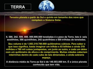 TERRA Terceiro planeta a partir do Sol e quinto em tamanho dos nove que compõem o Sistema Solar. 6. 586. 242. 500. 000. 000.000.000 toneladas é o peso da Terra. Isto é: seis sextilhões, 586 quintilhões, 242 quatrilhões e 500 trilhões de toneladas. Seu volume é de 1.083.319.780.000 quilômetros cúbicos. Para saber o que isso significa, basta imaginar um trilhão e 83 bilhões e ainda 319 milhões e 780 mil cubos justapostos, um junto ao outro, e cada um deles com um quilômetro de altura e de comprimento. Muitas cidades caberiam inteirinhas dentro de cada cubo de tais dimensões, e ainda sobraria espaço. A distância média da Terra ao Sol é de 149.503.000 km. É o único planeta conhecido que tem vida. 