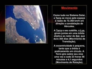 Movimento Como tudo no Sistema Solar, a  Terra  se move pelo espaço à razão de 72.360 km/h em direção a constelação de Hércules. A  Terra  e seu satélite, a  Lua , giram juntas em uma órbita elíptica ao redor do  Sol , que dura 365 dias (Movimento de Translação).  A excentricidade é pequena, tanto que a órbita é praticamente um círculo. A Terra gira sobre seu eixo uma vez a cada 23 horas 56 minutos e 4,1 segundos (Movimento de Rotação). 