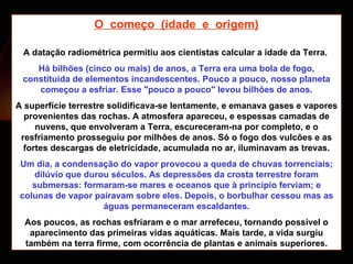 O  começo  (idade  e  origem) A datação radiométrica permitiu aos cientistas calcular a idade da Terra.  Há bilhões (cinco ou mais) de anos, a Terra era uma bola de fogo, constituída de elementos incandescentes. Pouco a pouco, nosso planeta começou a esfriar. Esse "pouco a pouco" levou bilhões de anos. A superfície terrestre solidificava-se lentamente, e emanava gases e vapores provenientes das rochas. A atmosfera apareceu, e espessas camadas de nuvens, que envolveram a Terra, escureceram-na por completo, e o resfriamento prosseguiu por milhões de anos. Só o fogo dos vulcões e as fortes descargas de eletricidade, acumulada no ar, iluminavam as trevas. Um dia, a condensação do vapor provocou a queda de chuvas torrenciais; dilúvio que durou séculos. As depressões da crosta terrestre foram submersas: formaram-se mares e oceanos que à princípio ferviam; e colunas de vapor pairavam sobre eles. Depois, o borbulhar cessou mas as águas permaneceram escaldantes. Aos poucos, as rochas esfriaram e o mar arrefeceu, tornando possível o aparecimento das primeiras vidas aquáticas. Mais tarde, a vida surgiu também na terra firme, com ocorrência de plantas e animais superiores. 