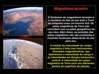 Magnetismo terrestre O fenômeno do magnetismo terrestre é o resultado do fato de que toda a Terra se comporta como um enorme ímã. Os pólos magnéticos da Terra não coincidem com os pólos geográficos de seu eixo. Além disso, as posições dos pólos magnéticos não são constantes e mostram mudanças observáveis de ano para ano. A medida da intensidade do campo magnético é feita com instrumentos chamados magnetômetros, que determinam a intensidade do campo e as intensidades em direção horizontal e vertical. A intensidade do campo magnético da Terra varia nos diferentes pontos da superfície do planeta. 
