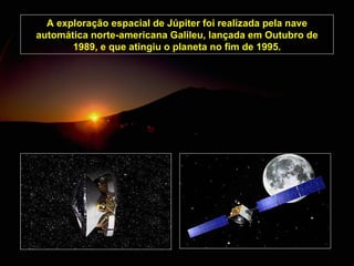 A exploração espacial de Júpiter foi realizada pela nave automática norte-americana Galileu, lançada em Outubro de 1989, e que atingiu o planeta no fim de 1995. 