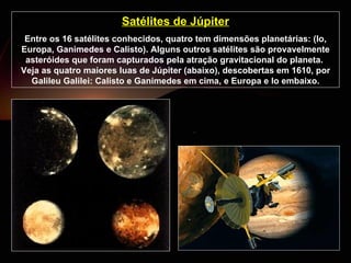 Satélites de Júpiter Entre os 16 satélites conhecidos, quatro tem dimensões planetárias: (Io, Europa, Ganimedes e Calisto). Alguns outros satélites são provavelmente asteróides que foram capturados pela atração gravitacional do planeta.  Veja as quatro maiores luas de Júpiter (abaixo), descobertas em 1610, por Galileu Galilei: Calisto e Ganimedes em cima, e Europa e Io embaixo. 