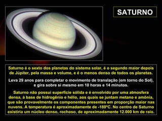 SATURNO Saturno é o sexto dos planetas do sistema solar, é o segundo maior depois de Júpiter, pela massa e volume, e é o menos denso de todos os planetas . Leva 29 anos para completar o movimento de translação (em torno do Sol), e gira sobre si mesmo em 10 horas e 14 minutos. Saturno não possui superfície sólida e é envolvido por uma atmosfera densa, à base de hidrogênio e hélio, aos quais se juntam metano e amônia, que são provavelmente os componentes presentes em proporção maior nas nuvens. A temperatura é aproximadamente de -180ºC. No centro de Saturno existiria um núcleo denso, rochoso, de aproximadamente 12.000 km de raio. 