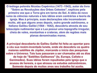 O  teólogo polonês  Nicolau Copérnico (1473 -1543), autor do livro "Sobre as Revoluções dos Orbes Celestes",  explicou pela primeira vez que a Terra gira em torno do Sol. A idéia dá novo rumo às ciências naturais e t ais idéias eram contrárias a teoria da igreja. Mas à princípio, suas declarações não incomodaram muito, até que alguns anos depois, outro grande astrônomo, o italiano Galileu Galilei (1564 - 1642), descobriu através de seu telescópio rudimentar que a Lua possui uma topografia irregular, cheia de vales, montanhas e crateras, alem de regiões mais planas denominadas mares. A principal descoberta de Galileu Galilei foi feita ao apontar para o céu sua recém-inventada luneta, onde ele descobriu os quatro maiores satélites de Júpiter, marcando o início das pesquisas sobre o Universo. Tais luas passaram a ser chamadas até os dias de hoje de "Satélites Galileanos" (Io, Europa, Calisto e Ganimedes). Suas idéias foram repudiadas pela igreja que o acusou de heresia, o que atrasou os estudos astronômicos. Somente depois de muitos anos seu trabalho foi aceito. 