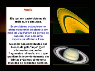 Anéis Ele tem um vasto sistema de anéis que o circunda. Esse sistema estende-se no plano equatorial do planeta por mais de 300.000 km do centro de Saturno, mas com uma espessura inferior a 1 km. Os anéis são constituídos por blocos de gelo "sujo" (gelo misturado com poeira, fragmentos minerais, etc.), que gravitam independentemente em órbitas próximas como uma multidão de pequenos satélites. 