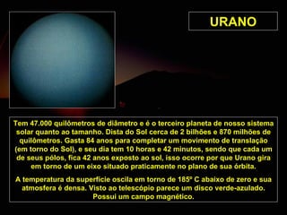 URANO Tem 47.000 quilômetros de diâmetro e é o terceiro planeta de nosso sistema solar quanto ao tamanho. Dista do Sol cerca de 2 bilhões e 870 milhões de quilômetros. Gasta 84 anos para completar um movimento de translação (em torno do Sol), e seu dia tem 10 horas e 42 minutos, sendo que cada um de seus pólos, fica 42 anos exposto ao sol, isso ocorre por que Urano gira em torno de um eixo situado praticamente no plano de sua órbita. A temperatura da superfície oscila em torno de 185º C abaixo de zero e sua atmosfera é densa. Visto ao telescópio parece um disco verde-azulado. Possui um campo magnético. 