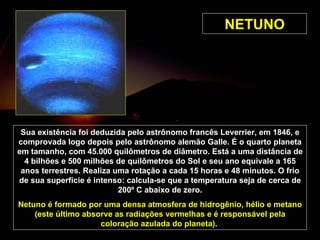 NETUNO Sua existência foi deduzida pelo astrônomo francês Leverrier, em 1846, e comprovada logo depois pelo astrônomo alemão Galle. É o quarto planeta em tamanho, com 45.000 quilômetros de diâmetro. Está a uma distância de 4 bilhões e 500 milhões de quilômetros do Sol e seu ano equivale a 165 anos terrestres. Realiza uma rotação a cada 15 horas e 48 minutos. O frio de sua superfície é intenso: calcula-se que a temperatura seja de cerca de 200º C abaixo de zero. Netuno é formado por uma densa atmosfera de hidrogênio, hélio e metano (este último absorve as radiações vermelhas e é responsável pela coloração azulada do planeta).   