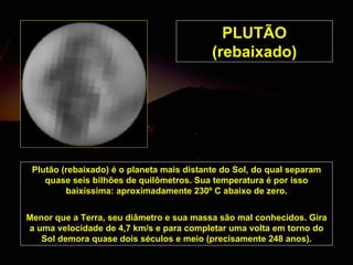PLUTÃO  (rebaixado) Plutão  (rebaixado)  é o planeta mais distante do Sol, do qual separam quase seis bilhões de quilômetros. Sua temperatura é por isso baixíssima: aproximadamente 230º C abaixo de zero. Menor que a Terra, seu diâmetro e sua massa são mal conhecidos. Gira a uma velocidade de 4,7 km/s e para completar uma volta em torno do Sol demora quase dois séculos e meio (precisamente 248 anos). 