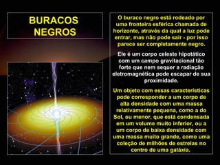 BURACOS  NEGROS O buraco negro está rodeado por uma fronteira esférica chamada de horizonte, através da qual a luz pode entrar, mas não pode sair - por isso parece ser completamente negro. Ele é um corpo celeste hipotático com um campo gravitacional tão forte que nem sequer a radiação eletromagnética pode escapar de sua proximidade. Um objeto com essas características pode corresponder a um corpo de alta densidade com uma massa relativamente pequena, como a do Sol, ou menor, que está condensada em um volume muito inferior, ou a um corpo de baixa densidade com uma massa muito grande, como uma coleção de milhões de estrelas no centro de uma galáxia.  