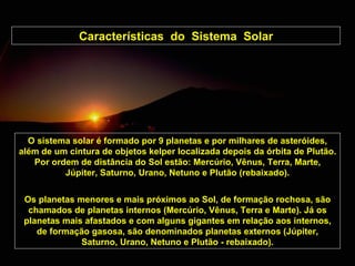 Características  do  Sistema  Solar O sistema solar é formado por 9 planetas e por milhares de asteróides, além de um cintura de objetos kelper localizada depois da órbita de Plutão. Por ordem de distância do Sol estão: Mercúrio, Vênus, Terra, Marte, Júpiter, Saturno, Urano, Netuno e Plutão  (rebaixado) . Os planetas menores e mais próximos ao Sol, de formação rochosa, são chamados de planetas internos (Mercúrio, Vênus, Terra e Marte). Já os planetas mais afastados e com alguns gigantes em relação aos internos, de formação gasosa, são denominados planetas externos (Júpiter, Saturno, Urano, Netuno e Plutão  - rebaixado ). 