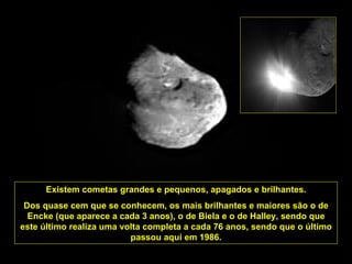 Existem cometas grandes e pequenos, apagados e brilhantes. Dos quase cem que se conhecem, os mais brilhantes e maiores são o de Encke (que aparece a cada 3 anos), o de Biela e o de Halley, sendo que este último realiza uma volta completa a cada 76 anos, sendo que o último passou aqui em 1986. 