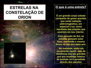 ESTRELAS NA  CONSTELAÇÃO DE ORION O que é uma estrela? É um grande corpo celeste composto de gases quentes que emite radiação eletromagnética, em especial a luz, como resultado das reações que ocorrem em seu interior. Com exceção do Sol, as estrelas parecem estar fixas, mantendo a mesma forma no céu ano após ano. Na realidade, estão em movimento rápido, mas as distâncias são tão grandes que sua mudança relativa de posição só é percebida através dos séculos. 
