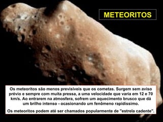 Os meteoritos são menos previsíveis que os cometas. Surgem sem aviso prévio e sempre com muita pressa, a uma velocidade que varia em 12 e 70 km/s. Ao entrarem na atmosfera, sofrem um aquecimento brusco que dá um brilho intenso - ocasionando um fenômeno rapidíssimo. Os meteoritos podem até ser chamados popularmente de "estrela cadente". METEORITOS 