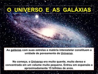 O  UNIVERSO  E  AS  GALÁXIAS As  galáxias  com suas estrelas e matéria interestelar constituem a unidade de povoamento do  Universo . No começo, o  Universo  era muito quente, muito denso e concentrado em um volume muito pequeno. Entrou em expansão a aproximadamente 15 bilhões de anos. 