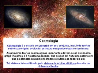 Cosmologia Cosmologia  é o estudo do  Universo  em seu conjunto, incluindo teorias sobre sua origem, evolução, estrutura em grande escala e seu futuro. As  primeiras teorias cosmológicas  importantes devem-se ao astrônomo grego  Ptolomeu  e à  Nicolau Copérnico , que propôs em 1543 um sistema em que os  planetas giravam em órbitas circulares ao redor do Sol . Tal sistema foi modificado pelo  sistema de órbitas elípticas  descrito por  Johannes Kepler . 