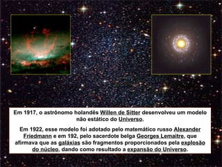 Em 1917, o astrônomo holandês  Willen de Sitter  desenvolveu um modelo não estático do  Universo . Em 1922, esse modelo foi adotado pelo matemático russo  Alexander Friedmann  e em 192, pelo sacerdote belga  Georges Lemaitre , que afirmava que as  galáxias  são fragmentos proporcionados pela  explosão do núcleo , dando como resultado a  expansão do Universo . 