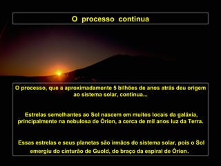 O  processo  continua O processo, que a aproximadamente 5 bilhões de anos atrás deu origem ao sistema solar, continua... Estrelas semelhantes ao Sol nascem em muitos locais da galáxia, principalmente na nebulosa de Órion, a cerca de mil anos luz da Terra. Essas estrelas e seus planetas são irmãos do sistema solar, pois o Sol emergiu do cinturão de Guold, do braço da espiral de Órion .   