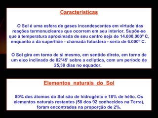 Características   O Sol é uma esfera de gases incandescentes em virtude das reações termonucleares que ocorrem em seu interior. Supõe-se que a temperatura aproximada de seu centro seja de 14.000.000º C, enquanto a da superfície - chamada fotosfera - seria de 6.000º C.  O Sol gira em torno de si mesmo, em sentido direto, em torno de um eixo inclinado de 82º45' sobre a eclíptica, com um período de 25,38 dias no equador.  Elementos  naturais  do  Sol 80% dos átomos do Sol são de hidrogênio e 18% de hélio. Os elementos naturais restantes (58 dos 92 conhecidos na Terra), foram encontrados na proporção de 2%. 