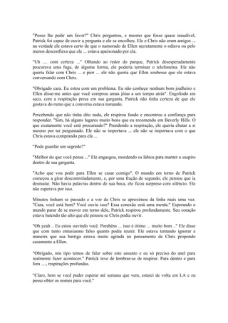 "Posso lhe pedir um favor?" Chris perguntou, e mesmo que fosse quase inaudível,
Patrick foi capaz de ouvir a pergunta e ele se encolheu. Ele e Chris não eram amigos ...
na verdade ele estava certo de que o namorado de Ellen secretamente o odiava ou pelo
menos desconfiava que ele ... estava apaixonado por ela.

"Uh .... com certeza ..." Olhando ao redor do parque, Patrick desesperadamente
procurava uma fuga, de alguma forma, ele poderia terminar o telefonema. Ele não
queria falar com Chris ... e pior ... ele não queria que Ellen soubesse que ele estava
conversando com Chris.

"Obrigado cara. Eu estou com um problema. Eu não conheço nenhum bom joalheiro e
Ellen disse-me antes que você comprou umas jóias a um tempo atrás". Engolindo em
seco, com a respiração presa em sua garganta, Patrick não tinha certeza de que ele
gostava do rumo que a conversa estava tomando.

Percebendo que não tinha dito nada, ele respirou fundo e encontrou a confiança para
responder. "Sim, há alguns lugares muito bons que eu recomendo em Beverly Hills. O
que exatamente você está procurando?" Prendendo a respiração, ele queria chutar a si
mesmo por ter perguntado. Ele não se importava ... ele não se importava com o que
Chris estava comprando para ela ...

"Pode guardar um segredo?"

"Melhor do que você pensa ..." Ele engasgou, mordendo os lábios para manter o suspiro
dentro de sua garganta.

"Acho que vou pedir para Ellen se casar comigo". O mundo em torno de Patrick
começou a girar descontroladamente, e, por uma fração de segundo, ele pensou que ia
desmaiar. Não havia palavras dentro de sua boca, ele ficou surpreso com silêncio. Ele
não esperava por isso.

Minutos tinham se passado e a voz de Chris se aproximou da linha mais uma vez.
"Cara, você está bem? Você ouviu isso? Essa conexão está uma merda." Esperando o
mundo parar de se mover em torno dele, Patrick respirou profundamente. Seu coração
estava batendo tão alto que ele pensou se Chris podia ouvir.

"Oh yeah .. Eu estou ouvindo você. Parabéns ... isso é ótimo ... muito bom .." Ele disse
que com tanto entusiasmo falso quanto podia reunir. Ele estava tentando ignorar a
maneira que sua barriga estava muito agitada no pensamento de Chris propondo
casamento a Ellen.

"Obrigado, nós tipo temos de falar sobre este assunto e eu só preciso do anel para
realmente fazer acontecer." Patrick teve de lembrar-se de respirar. Para dentro e para
fora ...., respirações profundas.

"Claro, bem se você puder esperar até semana que vem, estarei de volta em LA e eu
posso obter os nomes para você."
 