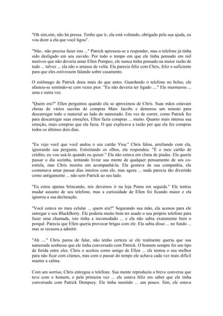 "Oh sim,sim, não há pressa. Tenho que ir, ela está voltando, obrigado pela sua ajuda, eu
vou dizer a ela que você ligou".

"Não.. não precisa fazer isto ..." Patrick apressou-se a responder, mas o telefone já tinha
sido desligado em seu ouvido. Por todo o tempo em que ele tinha pensado em mil
motivos que não deveria amar Ellen Pompeo, ele nunca tinha pensado na maior razão de
tudo ... talvez ... ela não o amasse de volta. Ela parecia feliz com Chris, feliz o suficiente
para que eles estivessem falando sobre casamento.

O estômago de Patrick doeu mais do que antes. Guardando o telefone no bolso, ele
afastou-se sentindo-se cem vezes pior. "Eu não deveria ter ligado ...." Ele murmurou ...
uma e outra vez.

"Quem era?" Ellen perguntou quando ela se aproximou de Chris. Suas mãos estavam
cheias de vários sacolas de compras Marc Jacobs e demorou um minuto para
descarregar todo o material ao lado do namorado. Em vez de correr, como Patrick fez
para descarregar suas emoções, Ellen fazia compras ... muito. Quanto mais intensa sua
emoção, mais compras que ela fazia. O que explicava a razão por que ela fez compras
todos os últimos dois dias.


"Eu vejo você que você andou o seu cartão Visa." Chris falou, arreliando com ela,
ignorando sua pergunta. Estreitando os olhos, ela respondeu: "É o meu cartão de
crédito, eu vou usá-lo quando eu quiser." Ela não estava em clima de piadas. Ela queria
passar o dia sozinha, tentando livrar sua mente de qualquer pensamento de seu co-
estrela, mas Chris insistiu em acompanhá-la. Ela gostava de sua companhia, ela
costumava amar passar dias inteiros com ele, mas agora ... nada parecia tão divertido
como antigamente ... não sem Patrick ao seu lado.

"Eu estou apenas brincando, nós devemos ir na loja Puma em seguida." Ele tentou
mudar assunto de seu telefone, mas a curiosidade de Ellen foi ficando maior e ela
ignorou a sua declaração.

"Você estava no meu celular ... quem era?" Segurando sua mão, ela acenou para ele
entregar o seu BlackBerry. Ele poderia muito bem ter usado o seu próprio telefone para
fazer uma chamada, isto tinha a incomodado ... e ela não sabia exatamente bem o
porquê. Parecia que Ellen queria provocar brigas com ele. Ela sabia disso ... no fundo ...
mas se recusou a admitir.

"Ah ...." Chris parou de falar, não tenho certeza se ele realmente queria que sua
namorada soubesse que ele tinha conversado com Patrick. O homem sempre foi um tipo
de ferida entre eles. Chris o aceitou como amigo de Ellen ... ele tentou o seu melhor
para não ficar com ciúmes, mas com o passar do tempo ele achava cada vez mais difícil
manter a calma.

Com um sorriso, Chris entregou o telefone. Sua mente reproduzia a breve conversa que
teve com o homem, e pela primeira vez ... ele estava feliz em saber que ele tinha
conversado com Patrick Dempsey. Ele tinha mentido ... um pouco. Sim, ele estava
 