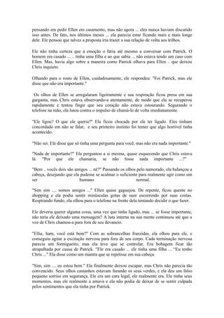 pensando em pedir Ellen em casamento, mas não agora ... eles nunca haviam discutido
isso antes. De fato, nos últimos meses ... ela parecia estar ficando mais e mais longe
dele. Ele pensou que talvez a proposta iria trazer a sua relação de volta aos trilhos.

Ele não tinha certeza que a emoção o faria até mesmo a conversar com Patrick. O
homem era casado ... .. tinha uma filha e ao que sabia ... não estava tendo um caso com
Ellen. Mas, havia algo sobre a maneira como Patrick olhava para Ellen .. que deixou
Chris inquieto.

Olhando para o rosto de Ellen, cuidadosamente, ele respondeu: "Foi Patrick, mas ele
disse que não era importante."

 Os olhos de Ellen se arregalaram ligeiramente e sua respiração ficou presa em sua
garganta, mas Chris estava observando-a atentamente, de modo que ela se recuperou
rapidamente e tentou fingir que seu coração não estava estourando. Segurando o
telefone na mão, ela lutou contra o impulso de chamá-lo de volta imediatamente.

"Ele ligou? O que ele queria?" Ela ficou chocada por ele ter ligado. Eles tinham
concordado em não se falar, e seu primeiro instinto foi temer que algo horrível tinha
acontecido.

"Não sei. Ele disse que só tinha uma pergunta para você, mas não era nada importante."

"Nada de importante?" Ela perguntou a si mesma, quase esquecendo que Chris estava
lá. "Por que ele chamaria, se não fosse nada importante ...?"

"Bem .. vocês dois são amigos ... né?" Passando os olhos pelo namorado, ela balançou a
cabeça, desejando que ela pudesse se acalmar o suficiente para realmente agir como um
ser                      humano                         normal.

"Sim sim .... somos amigos ..." Ellen quase gaguejou. De repente, ficou quente no
shopping e ela podia sentir minúsculas gotas de suor escorrendo por suas costas.
Respirando fundo, ela olhou para o telefone na frente dela tentando decidir o que fazer.

Ele deveria querer alguma coisa, uma vez que tinha ligado, mas ... se fosse importante,
não teria ele deixado uma mensagem? A luta interna na sua mente continuou até que a
voz de Chris chamou-a para fora de seu devaneio.

"Ellie, ham, você está bem?" Com as sobrancelhas franzidas, ela olhou para ele, e
conseguiu agitar a excitação nervosa para fora de seu corpo. Cada terminação nervosa
parecia um formigueiro, mas ela teve que se controlar. Era bobagem ficar tão
atrapalhada por causa de Patrick. "Ele era casado ... ele tinha uma filha ... “Eu tenho
Chris ..." Ela disse como um mantra que se repetisse em sua cabeça.

"Sim, sim .... eu estou bem." Ela finalmente deixou escapar, mas Chris não parecia tão
convencido. Seus olhos castanhos estavam furando os seus verdes, e ela deu um falso
pequeno sorriso em segurança. Ele era um cara legal, ele realmente era. Ele tinha seus
momentos, mas ele realmente a amava e ela não podia de deixar de se sentir culpada
pelos sentimentos que ela tinha por Patrick.
 