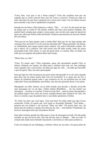 "Certo, bem, você quer ir até a Puma comigo?" Chris não acreditou nem por um
segundo que as coisas estavam bem, mas ele evitou a conversa. Tornava-se cada vez
mais claro para ele que fazer a proposta era a coisa certa a fazer. Era um último recurso
para sustentar o que estava rapidamente escapando.

Sentada em um banco, Ellen balançou a cabeça. "Não. .. vá você. Eu não gosto do tipo
de artigos que se vende lá" Ela mentiu, embora não fosse uma mentira completa. Ela
poderia fazer compras para sempre e nunca parar, mas ela não seria capaz de apreciá-la
agora que sabia que Patrick tinha telefonado. Perigosos pensamentos já estavam rolando
por sua cabeça.

"Será que ele me ligou porque sente a minha falta? Será que ele me ligou porque não
consegue ficar sem mim? E se ele estivesse deixando Jill?” Quase gemendo, ela chutou-
se mentalmente para sequer pensar dessa maneira. Ela estava brincando sozinha. Ele
não a amava, ele a cobiçava. Sua vida sexual com Jill tinha secado, então ele estava
procurando outra. Pelo menos, é o que ela queria dizer a si mesma. Mas, no fundo, ela
sabia que sua negação não poderia durar tanto tempo.

"Muito bem, eu volto."

"Claro. Eu estarei aqui." Ellen respondeu, quase não percebendo quando Chris se
afastou. Soltando um suspiro, ela olhou para o telefone mais uma vez. Seu estômago
estava agitado com o nervosismo, ela tinha que ligar de volta ... ela tinha que descobrir
o que ele queria. Mas, ela estava preocupada.

Será que ligar de volta iria parecer um gesto muito desesperado? E se ele estava ligando
para dizer que ele nunca queria falar com ela novamente? E se agora que ele teve a
chance de realmente pensar sobre o que aconteceu no set, ele percebeu que era tudo
culpa dela? Estas possibilidades eram bobas, mas eles não quiseram deixar a sua mente.

Mastigando seu lábio inferior, ela já tinha tomado uma decisão, e decidiu enviar-lhe
uma mensagem em vez de ligar. Ambos tinham BlackBerry ... ele iria receber sua
mensagem ... ela disse a si mesma. E-mail era mais fácil ... parecia menos desesperado e
ela poderia jogá-lo fora como ela tivesse ocupada demais para chamá-lo de volta. Ela
disse a si mesma o que ela poderia fazer e seus dedos apertaram os botões.

"Ei, Chris me disse que você ligou. Você está bem? Eu tinha medo que algo tivesse
acontecido. Enfim, eu espero que você esteja se divertindo filmando." Seus dedos ...
pararam por um instante e ela escreveu "Sinto sua falta". Ela queria dizer isso, ela
queria que ele soubesse o quanto ela sofria por ele, mas ... seria demais? Finalmente, ela
enviou a mensagem antes que ela pudesse desistir.

Suas mãos tremiam quando ela olhou para o ícone de mensagem enviada. Ela não podia
acreditar no que ela havia feito. Eles não deviam estar se falando ... falar era ruim. O
coração dela ainda estava batendo loucamente e ela fechou os olhos para acalmar-se.

Como um choque de um relâmpago, o telefone vibrou em sua mão e ela quase pulou do
 