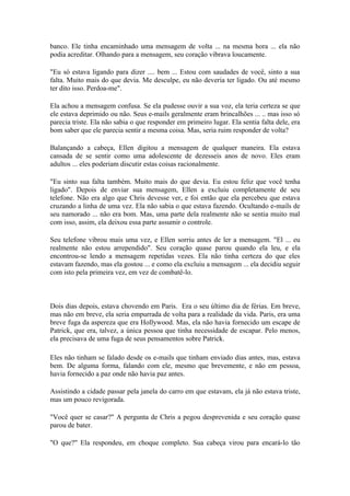 banco. Ele tinha encaminhado uma mensagem de volta ... na mesma hora ... ela não
podia acreditar. Olhando para a mensagem, seu coração vibrava loucamente.

"Eu só estava ligando para dizer .... bem ... Estou com saudades de você, sinto a sua
falta. Muito mais do que devia. Me desculpe, eu não deveria ter ligado. Ou até mesmo
ter dito isso. Perdoa-me".

Ela achou a mensagem confusa. Se ela pudesse ouvir a sua voz, ela teria certeza se que
ele estava deprimido ou não. Seus e-mails geralmente eram brincalhões ... .. mas isso só
parecia triste. Ela não sabia o que responder em primeiro lugar. Ela sentia falta dele, era
bom saber que ele parecia sentir a mesma coisa. Mas, seria ruim responder de volta?

Balançando a cabeça, Ellen digitou a mensagem de qualquer maneira. Ela estava
cansada de se sentir como uma adolescente de dezesseis anos de novo. Eles eram
adultos ... eles poderiam discutir estas coisas racionalmente.

"Eu sinto sua falta também. Muito mais do que devia. Eu estou feliz que você tenha
ligado". Depois de enviar sua mensagem, Ellen a excluiu completamente de seu
telefone. Não era algo que Chris devesse ver, e foi então que ela percebeu que estava
cruzando a linha de uma vez. Ela não sabia o que estava fazendo. Ocultando e-mails de
seu namorado ... não era bom. Mas, uma parte dela realmente não se sentia muito mal
com isso, assim, ela deixou essa parte assumir o controle.

Seu telefone vibrou mais uma vez, e Ellen sorriu antes de ler a mensagem. "El ... eu
realmente não estou arrependido". Seu coração quase parou quando ela leu, e ela
encontrou-se lendo a mensagem repetidas vezes. Ela não tinha certeza do que eles
estavam fazendo, mas ela gostou ... e como ela excluiu a mensagem ... ela decidiu seguir
com isto pela primeira vez, em vez de combatê-lo.



Dois dias depois, estava chovendo em Paris. Era o seu último dia de férias. Em breve,
mas não em breve, ela seria empurrada de volta para a realidade da vida. Paris, era uma
breve fuga da aspereza que era Hollywood. Mas, ela não havia fornecido um escape de
Patrick, que era, talvez, a única pessoa que tinha necessidade de escapar. Pelo menos,
ela precisava de uma fuga de seus pensamentos sobre Patrick.

Eles não tinham se falado desde os e-mails que tinham enviado dias antes, mas, estava
bem. De alguma forma, falando com ele, mesmo que brevemente, e não em pessoa,
havia fornecido a paz onde não havia paz antes.

Assistindo a cidade passar pela janela do carro em que estavam, ela já não estava triste,
mas um pouco revigorada.

"Você quer se casar?" A pergunta de Chris a pegou desprevenida e seu coração quase
parou de bater.

"O que?" Ela respondeu, em choque completo. Sua cabeça virou para encará-lo tão
 