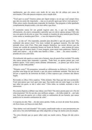 rapidamente, que ela estava com medo de ter uma dor de cabeça por causa do
movimento. Chris não parecia surpreso com a reação dela.

"Você quer se casar? Estamos juntos por algum tempo e eu sei que você sempre disse
que não era assim tão importante ... mas eu só percebi agora que talvez você quisesse."
Ellen estava muito chocada para responder de imediato. Sua pergunta a tinha apanhado
completamente desprevenida, e ela nem sabia o que dizer.

O casamento nunca foi um grande negócio para ela, o que era verdade. Mas
ultimamente, ela estava começando a perceber que era talvez apenas porque Chris não
era com quem ela deveria se casar. Seu coração se inundou de uma maneira para Patrick
como nunca se inundou para Chris ... e isso era impossível fingir.

"Eu ... eu não sei". Ela respondeu, parando para descobrir o que ela queria dizer. "Eu
realmente não pensei nisso." Era meia verdade de qualquer maneira. Ela não tinha
pensado nisso, com Chris. Para cada imagem fantástica, sua mente deixava que ela
criasse um vestido de casamento branco na frente de Patrick ... uma centena de outras
imagens que ela tentava banir. E essas imagens, eram muito mais poderosas. Patrick já
tinha uma esposa ... ele já tinha uma família e Ellen .... bem ... ela estava sozinha ...
pisando em ovos com Chris.

Ela realmente não queria se casar com o homem, mas ela queria ficar sozinha? Ela ainda
não estava pronta para responder a questão. "Tudo bem, eu apenas pensei que você
poderia querer. Você estava muito distante ultimamente .. eu pensei que talvez fosse
porque eu não tinha pedido."

"Distante como?" Ela perguntou, tornando-se subitamente na defensiva. Era mais fácil
escolher uma briga do que discutir o que ela estava realmente sentindo. Não havia um
divisor a separá-los do motorista do hotel, e Ellen esperava que o homem não falasse
Inglês.

Revirando os olhos, Chris suspirou. "Ellen distante. Não finja que não tem acontecido.
Você nem parece que você quer estar aqui. Sua mente está em outro lugar e eu tenho
que saber em quem, se não é sobre mim." Chris tinha, na verdade, acertado e isto a
aterrorizou.

Ela estaria disposta a debater suas idéias com Chris? Ela estava pronta para ver o fim do
relacionamento? Ele foi um dos seus melhores amigos ... ele tinha estado lá ... por tudo
isso. Será que ela queria ver o efeito sobre os sentimentos de um homem, que nunca
poderia ter os mesmos sentimentos de volta?

A resposta era não. Não. .. ela não estava pronta. Então, ao invés de tentar ficar pronta,
ela ficou louca, ser louca era mais fácil.

"Que diabos você está dizendo?" Ela cuspiu, canalizando todos os seus pensamentos em
pura raiva. Era uma habilidade que tinha adquirido ao longo de muitos anos de atuação.

"Eu estou dizendo que eu quero saber onde sua mente estava. Porque ela não estava
aqui."
 