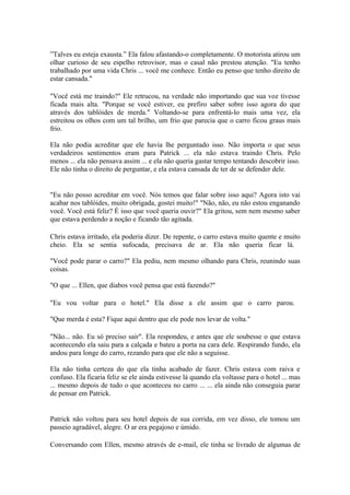 ”Talves eu esteja exausta.” Ela falou afastando-o completamente. O motorista atirou um
olhar curioso de seu espelho retrovisor, mas o casal não prestou atenção. "Eu tenho
trabalhado por uma vida Chris ... você me conhece. Então eu penso que tenho direito de
estar cansada."

"Você está me traindo?" Ele retrucou, na verdade não importando que sua voz tivesse
ficada mais alta. "Porque se você estiver, eu prefiro saber sobre isso agora do que
através dos tablóides de merda." Voltando-se para enfrentá-lo mais uma vez, ela
estreitou os olhos com um tal brilho, um frio que parecia que o carro ficou graus mais
frio.

Ela não podia acreditar que ele havia lhe perguntado isso. Não importa o que seus
verdadeiros sentimentos eram para Patrick ... ela não estava traindo Chris. Pelo
menos ... ela não pensava assim ... e ela não queria gastar tempo tentando descobrir isso.
Ele não tinha o direito de perguntar, e ela estava cansada de ter de se defender dele.


"Eu não posso acreditar em você. Nós temos que falar sobre isso aqui? Agora isto vai
acabar nos tablóides, muito obrigada, gostei muito!" "Não, não, eu não estou enganando
você. Você está feliz? É isso que você queria ouvir?" Ela gritou, sem nem mesmo saber
que estava perdendo a noção e ficando tão agitada.

Chris estava irritado, ela poderia dizer. De repente, o carro estava muito quente e muito
cheio. Ela se sentia sufocada, precisava de ar. Ela não queria ficar lá.

"Você pode parar o carro?" Ela pediu, nem mesmo olhando para Chris, reunindo suas
coisas.

"O que ... Ellen, que diabos você pensa que está fazendo?"

"Eu vou voltar para o hotel." Ela disse a ele assim que o carro parou.

"Que merda é esta? Fique aqui dentro que ele pode nos levar de volta."

"Não... não. Eu só preciso sair". Ela respondeu, e antes que ele soubesse o que estava
acontecendo ela saiu para a calçada e bateu a porta na cara dele. Respirando fundo, ela
andou para longe do carro, rezando para que ele não a seguisse.

Ela não tinha certeza do que ela tinha acabado de fazer. Chris estava com raiva e
confuso. Ela ficaria feliz se ele ainda estivesse lá quando ela voltasse para o hotel ... mas
... mesmo depois de tudo o que aconteceu no carro ... ... ela ainda não conseguia parar
de pensar em Patrick.


Patrick não voltou para seu hotel depois de sua corrida, em vez disso, ele tomou um
passeio agradável, alegre. O ar era pegajoso e úmido.

Conversando com Ellen, mesmo através de e-mail, ele tinha se livrado de algumas de
 