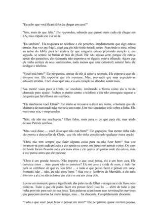 "Eu acho que você ficará feliz de chegar em casa?"

"Sim, mais do que feliz." Ele respondeu, sabendo que quanto mais cedo ele chegar em
LA, mais rápido ele iria vê-la.

"Eu também". Ela respirava no telefone e ele percebeu imediatamente que algo estava
errado. Sua voz era frágil, algo que ele não tinha notado antes. Franzindo a testa, olhou
ao redor do lobby para ter certeza de que ninguém estava prestando atenção e, em
seguida, se sentou no banco de trás do plush. Ele não estava certo porque ele estava
sendo tão paranóico, ele realmente não importava se alguém estava olhando. Agora que
ele tinha certeza de seus sentimentos, nada menos que uma catástrofe natural faria ele
desligar o telefone.

"Você está bem?" Ele perguntou, apesar de ele já saber a resposta. Ele esperava que ela
dissesse sim. Ele esperava que ela mentisse. Mas, provando que suas expectativas
estavam erradas, Ellen disse que não, e o seu coração se afundou ainda mais.

Sua mente voou para a Chris, de imediato, lembrando a forma como ela o havia
chamado para ajudar. Fechou o punho contra o telefone e ele não conseguia segurar a
pergunta que fervilhava em sua boca.

"Ele machucou você Ellen?" Ele ainda se recusava a dizer seu nome, o homem que ela
chamava de namorado não merecia um nome. Um riso sarcástico veio sobre a linha. Ela
mais uma vez, o surpreendeu.

"Não, ele não me machucou." Ellen falou, mais para si do que para ele, mas ainda
deixou Patrick confuso.

"Mas você disse .... você disse que não está bem?" Ele gaguejou. Sua mente tinha sido
tão pronta a desconfiar de Chris, que ele não tinha considerado qualquer outra opção.

"Chris não tem sempre que fazer alguma coisa para eu não ficar bem!" Sua voz
levantou-se com cada palavra e ele sentia-se como um burro por pensar o pior. Os sons
de fundo foram ficando cada vez mais altos e ele queria perguntar onde ela estava, mas
a voz parou antes que ele pudesse.

"Chris é um grande homem. Não importa o que você pensa, ele é um bom cara. Ele
cometeu erros ... mas quem não os cometeu? Ele me ama e cuida de mim, e tudo faz
para se certificar de que eu sou feliz ... e tudo o que posso fazer é pensar em você.
Portanto, não ... não, eu não estou bem. " Sua voz o lembrou de Meredith, e ele teria
dito isto a ela, se não achasse que ela iria cair em cima dele.

Levou um momento para o significado das palavras de Ellen o atingirem e ele ficou sem
palavras. Tudo o que ela podia fazer era pensar nele? Isso foi .... além de tudo o que
tinha previsto para sair de sua boca. Tais palavras acenderam suas terminações nervosas
que pareciam mortas há muito tempo, mas ... foi chocante. Completamente chocante.

"Tudo o que você pode fazer é pensar em mim?" Ele perguntou, quase em tom jocoso,
 