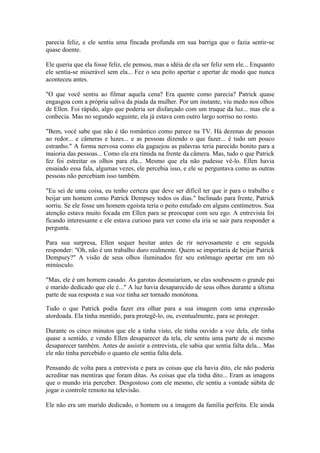 parecia feliz, e ele sentiu uma fincada profunda em sua barriga que o fazia sentir-se
quase doente.

Ele queria que ela fosse feliz, ele pensou, mas a idéia de ela ser feliz sem ele... Enquanto
ele sentia-se miserável sem ela... Fez o seu peito apertar e apertar de modo que nunca
aconteceu antes.

"O que você sentiu ao filmar aquela cena? Era quente como parecia? Patrick quase
engasgou com a própria saliva da piada da mulher. Por um instante, viu medo nos olhos
de Ellen. Foi rápido, algo que poderia ser disfarçado com um truque da luz... mas ele a
conhecia. Mas no segundo seguinte, ela já estava com outro largo sorriso no rosto.

"Bem, você sabe que não é tão romântico como parece na TV. Há dezenas de pessoas
ao redor... e câmeras e luzes... e as pessoas dizendo o que fazer... é tudo um pouco
estranho." A forma nervosa como ela gaguejou as palavras teria parecido bonito para a
maioria das pessoas... Como ela era tímida na frente da câmera. Mas, tudo o que Patrick
fez foi estreitar os olhos para ela... Mesmo que ela não pudesse vê-lo. Ellen havia
ensaiado essa fala, algumas vezes, ele percebia isso, e ele se perguntava como as outras
pessoas não percebiam isso também.

"Eu sei de uma coisa, eu tenho certeza que deve ser difícil ter que ir para o trabalho e
beijar um homem como Patrick Dempsey todos os dias." Inclinado para frente, Patrick
sorriu. Se ele fosse um homem egoísta teria o peito estufado em alguns centímetros. Sua
atenção estava muito focada em Ellen para se preocupar com seu ego. A entrevista foi
ficando interessante e ele estava curioso para ver como ela iria se sair para responder a
pergunta.

Para sua surpresa, Ellen sequer hesitar antes de rir nervosamente e em seguida
responder: "Oh, não é um trabalho duro realmente. Quem se importaria de beijar Patrick
Dempsey?" A visão de seus olhos iluminados fez seu estômago apertar em um nó
minúsculo.

"Mas, ele é um homem casado. As garotas desmaiariam, se elas soubessem o grande pai
e marido dedicado que ele é..." A luz havia desaparecido de seus olhos durante a última
parte de sua resposta e sua voz tinha ser tornado monótona.

Tudo o que Patrick podia fazer era olhar para a sua imagem com uma expressão
atordoada. Ela tinha mentido, para protegê-lo, ou, eventualmente, para se proteger.

Durante os cinco minutos que ele a tinha visto, ele tinha ouvido a voz dela, ele tinha
quase a sentido, e vendo Ellen desaparecer da tela, ele sentiu uma parte de si mesmo
desaparecer também. Antes de assistir a entrevista, ele sabia que sentia falta dela... Mas
ele não tinha percebido o quanto ele sentia falta dela.

Pensando de volta para a entrevista e para as coisas que ela havia dito, ele não poderia
acreditar nas mentiras que foram ditas. As coisas que ela tinha dito... Eram as imagens
que o mundo iria perceber. Desgostoso com ele mesmo, ele sentiu a vontade súbita de
jogar o controle remoto na televisão.

Ele não era um marido dedicado, o homem ou a imagem da família perfeita. Ele ainda
 