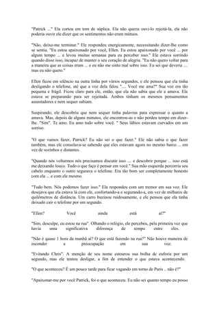 "Patrick ..." Ela cortou em tom de súplica. Ela não queria ouvi-lo rejeitá-la, ela não
poderia ouvir ele dizer que os sentimentos não eram mútuos.

"Não, deixe-me terminar." Ele respondeu energicamente, necessitando dizer-lhe como
se sentia. "Eu estou apaixonado por você, Ellen. Eu estou apaixonado por você ... por
algum tempo ... e levou muitas semanas para eu perceber isso." Ele estava sorrindo
quando disse isso, incapaz de manter o seu coração de alegria. "Eu não quero voltar para
a maneira que as coisas eram ... e eu não me sinto mal sobre isso. Eu sei que deveria ....
mas eu não quero."

Ellen ficou em silêncio na outra linha por vários segundos, e ele pensou que ela tinha
desligando o telefone, até que a voz dela falou ".... Você me ama?" Sua voz era tão
pequena e frágil. Ficou claro para ele, então, que ela não sabia que ele a amava. Ela
estava se preparando para ser rejeitada. Ambos tinham os mesmos pensamentos
assustadores e nem sequer sabiam.

Suspirando, ele descobriu que nem sequer tinha palavras para expressar o quanto a
amava. Mas, depois de alguns minutos, ele encontrou-as e não perdeu tempo em dizer-
lhe. "Sim". Te amo. Eu amo tudo sobre você. " Seus lábios estavam curvados em um
sorriso.

"O que vamos fazer, Patrick? Eu não sei o que fazer." Ele não sabia o que fazer
também, mas ele consolava-se sabendo que eles estavam agora no mesmo barco ... em
vez de sozinhos e distantes.

"Quando nós voltarmos nós precisamos discutir isso .... e descobrir porque ... isso está
me deixando louco. Tudo o que faço é pensar em você." Sua mão esquerda percorria seu
cabelo enquanto o outro segurava o telefone. Era tão bom ser completamente honesto
com ela ... e com ele mesmo.

"Tudo bem. Nós podemos fazer isso." Ela respondeu com um tremor em sua voz. Ele
desejava que ela estava lá com ele, confortando-a e segurando-a, em vez de milhares de
quilômetros de distância. Um carro buzinou ruidosamente, e ele pensou que ela tinha
deixado cair o telefone por um segundo.

"Ellen?             Você              ainda             está             aí?"

"Sim, desculpe, eu estou na rua". Olhando o relógio, ele percebeu, pela primeira vez que
havia     uma      significativa    diferença     de      tempo      entre     eles.

"Não é quase 1 hora da manhã aí? O que está fazendo na rua?" Não houve maneira de
esconder        a         preocupação          em         sua        voz.

"Evitando Chris". A menção de seu nome estourou sua bolha de euforia por um
segundo, mas ele tentou desligar, a fim de entender o que estava acontecendo.

"O que aconteceu? É um pouco tarde para ficar vagando em torno de Paris .. não é?"

"Apaixonar-me por você Patrick, foi o que aconteceu. Eu não sei quanto tempo eu posso
 