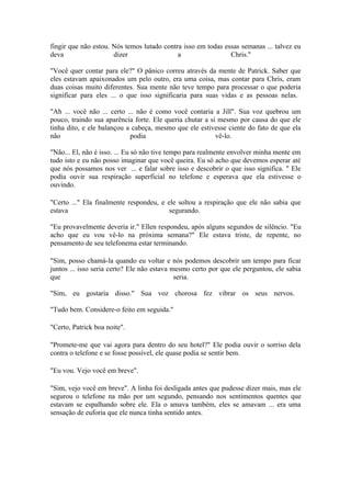 fingir que não estou. Nós temos lutado contra isso em todas essas semanas ... talvez eu
deva                  dizer                 a                 Chris."

"Você quer contar para ele?" O pânico correu através da mente de Patrick. Saber que
eles estavam apaixonados um pelo outro, era uma coisa, mas contar para Chris, eram
duas coisas muito diferentes. Sua mente não teve tempo para processar o que poderia
significar para eles ... o que isso significaria para suas vidas e as pessoas nelas.

"Ah ... você não ... certo ... não é como você contaria a Jill". Sua voz quebrou um
pouco, traindo sua aparência forte. Ele queria chutar a si mesmo por causa do que ele
tinha dito, e ele balançou a cabeça, mesmo que ele estivesse ciente do fato de que ela
não                         podia                         vê-lo.

"Não... El, não é isso. ... Eu só não tive tempo para realmente envolver minha mente em
tudo isto e eu não posso imaginar que você queira. Eu só acho que devemos esperar até
que nós possamos nos ver ... e falar sobre isso e descobrir o que isso significa. " Ele
podia ouvir sua respiração superficial no telefone e esperava que ela estivesse o
ouvindo.

"Certo ..." Ela finalmente respondeu, e ele soltou a respiração que ele não sabia que
estava                                   segurando.

"Eu provavelmente deveria ir." Ellen respondeu, após alguns segundos de silêncio. "Eu
acho que eu vou vê-lo na próxima semana?" Ele estava triste, de repente, no
pensamento de seu telefonema estar terminando.

"Sim, posso chamá-la quando eu voltar e nós podemos descobrir um tempo para ficar
juntos ... isso seria certo? Ele não estava mesmo certo por que ele perguntou, ele sabia
que                                          seria.

"Sim, eu gostaria disso." Sua voz chorosa fez vibrar os seus nervos.

"Tudo bem. Considere-o feito em seguida."

"Certo, Patrick boa noite".

"Promete-me que vai agora para dentro do seu hotel?" Ele podia ouvir o sorriso dela
contra o telefone e se fosse possível, ele quase podia se sentir bem.

"Eu vou. Vejo você em breve".

"Sim, vejo você em breve". A linha foi desligada antes que pudesse dizer mais, mas ele
segurou o telefone na mão por um segundo, pensando nos sentimentos quentes que
estavam se espalhando sobre ele. Ela o amava também, eles se amavam ... era uma
sensação de euforia que ele nunca tinha sentido antes.
 