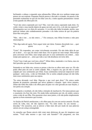 Inclinando a cabeça e erguendo uma sobrancelha, Jillian não teve nenhum tempo para
pensar em sua resposta. Enquanto Patrick passou o dia todo a evitando, ela passou o dia
pensando exatamente no que ela iria falar com ele, e todos aqueles pensamentos vieram
à tona quando ela olhou para ele.

"Você não estava esperando por isso? Não, você não estava esperando nada disto. Eu
venho visitar o meu marido depois de quase um mês sem vê-lo, e ele não me esperava?"
Ela perguntou sua voz cheia de sarcasmo. A voz dela não tinha levantado, porém, suas
palavras tinham sido cuidadosamente pensadas e ela tinha certeza de que ela poderia
dizer-lhes sem gritar.

"Não... não é isto ... eu não estava ...." Ele começou, mas Jillian levantou a mão para
interrompê-lo.

"Não diga nada até agora. Nem sequer tente sair desta. Estamos discutindo isso ... quer
se                 queira                 ou                  não."

"Certo". Ele respondeu, seu corpo visivelmente esvaziado. Ele não tinha idéia do que
ele ia dizer ... ou o que ele estava indo fazer. Ele só queria ter mais tempo. Mais tempo
para conversar com Ellen, mais tempo para por os seus sentimentos em ordem ... mais
tempo para apenas ser ... antes que toda a sua vida desabasse em torno dele.

"Certo? Isso é tudo que você tem a dizer?" Jillian falou, mantendo a voz baixa, mas era
fácil perceber que ela estava ficando irritada.

Sentando-se em linha reta, cruzou as pernas e desviou os olhos mais uma vez. Ele não
podia olhar para ela sem se sentir culpado. Mas, o negócio era, que ele não se sentia
culpado por seus sentimentos por Ellen. Esses sentimentos tornavam impossível sentir
qualquer outra coisa, a não ser felicidade. Ele se sentiu culpado porque ele não tinha
mais esses sentimentos para sua esposa.

"Eu estou deixando você falar. Diga-me o que você quer dizer." Ele estava sendo
distante de propósito, pensando que talvez ajudaria a situação. Após vários minutos,
Jillian não tinha dito nada e ele olhou para ela para ver a dor gravada em suas feições, e
isto partiu seu coração.

Não importa o resultado, ele não tinha a intenção de machucá-la. Ele nunca pensou que
o casamento iria ficar tão ruim. Ele ainda tinha sentimentos por ela, ele ainda a amava
como a mãe de sua filha. Eles passaram cinco anos juntos, e ele não podia simplesmente
ignorar os bons momentos que tiveram.

As feições de Patrick amoleceram, e ele olhou para ela com um sorriso amarelo. Ela não
sorriu de volta, mas, ele não esperava isto. "Eu sinto muito. Eu sou mesmo ....
desculpa." Ele sussurrou, sem se atrever a falar mais alto por medo de suas palavras
saírem em um soluço estrangulado

As emoções que fluiam através dele eram mais dolorosas do que ele imaginava que
seriam. "Você sabe mesmo o que você está fazendo?" Ela perguntou, em tom
 