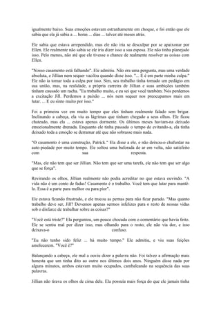 igualmente baixo. Suas emoções estavam estranhamente em choque, e foi então que ele
sabia que ela já sabia a ... horas ... dias ... talvez até meses atrás.

Ele sabia que estava arrependido, mas ele não iria se desculpar por se apaixonar por
Ellen. Ele realmente não sabia se ele iria dizer isso a sua esposa. Ele não tinha planejado
isso. Pelo menos, não até que ele tivesse a chance de realmente resolver as coisas com
Ellen.

"Nosso casamento está falhando". Ele admitiu. Não era uma pergunta, mas uma verdade
absoluta, e Jillian nem sequer vacilou quando disse isso. "... E é em parte minha culpa."
Ele não ia tomar toda a culpa por isso. Sim, seu trabalho tinha tomado um pedágio em
sua união, mas, na realidade, a própria carreira de Jillian e suas ambições também
tinham causado um racha. "Eu trabalho muito, e eu sei que você também. Nós perdemos
a excitação Jill. Perdemos a paixão ... nós nem sequer nos preocupamos mais em
lutar. ... E eu sinto muito por isso."

Foi a primeira vez em muito tempo que eles tinham realmente falado sem brigar.
Inclinando a cabeça, ela viu as lágrimas que tinham chegado a seus olhos. Ele ficou
chateado, mas ela ... estava apenas dormente. Os últimos meses haviam-na deixado
emocionalmente drenada. Enquanto ele tinha passado o tempo de evitando-a, ela tinha
deixado toda a emoção se derramar até que não sobrasse mais nada.

"O casamento é uma construção, Patrick." Ela disse a ele, e não deixou-o chafurdar na
auto-piedade por muito tempo. Ele soltou uma baforada de ar em volta, não satisfeito
com                       sua                        resposta.

"Mas, ele não tem que ser Jillian. Não tem que ser uma tarefa, ele não tem que ser algo
que se força".

Revirando os olhos, Jillian realmente não podia acreditar no que estava ouvindo. "A
vida não é um conto de fadas! Casamento é o trabalho. Você tem que lutar para mantê-
lo. Essa é a parte para melhor ou para pior".

Ele estava ficando frustrado, e ele trocou as pernas para não ficar parado. "Mas quanto
trabalho deve ser, Jill? Devemos apenas sermos infelizes para o resto de nossas vidas
sob o disfarce de trabalhar sobre as coisas?"

"Você está triste?" Ela perguntou, um pouco chocada com o comentário que havia feito.
Ele se sentiu mal por dizer isso, mas olhando para o rosto, ele não via dor, e isso
deixava-o                                  confuso.

"Eu não tenho sido feliz ... há muito tempo." Ele admitiu, e viu suas feições
amolecerem. "Você é?"

Balançando a cabeça, ele mal a ouviu dizer a palavra não. Foi talvez a afirmação mais
honesta que um tinha dito ao outro nos últimos dois anos. Ninguém disse nada por
alguns minutos, ambos estavam muito ocupados, cambaleando na sequência das suas
palavras.

Jillian não tirava os olhos de cima dele. Ela possuía mais força do que ele jamais tinha
 