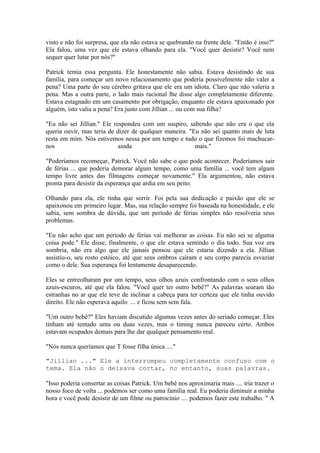 visto e não foi surpresa, que ela não estava se quebrando na frente dele. "Então é isso?"
Ela falou, uma vez que ele estava olhando para ela. "Você quer desistir? Você nem
sequer quer lutar por nós?"

Patrick temia essa pergunta. Ele honestamente não sabia. Estava desistindo de sua
família, para começar um novo relacionamento que poderia possivelmente não valer a
pena? Uma parte do seu cérebro gritava que ele era um idiota. Claro que não valeria a
pena. Mas a outra parte, o lado mais racional lhe disse algo completamente diferente.
Estava estagnado em um casamento por obrigação, enquanto ele estava apaixonado por
alguém, isto valia a pena? Era justo com Jillian ... ou com sua filha?

"Eu não sei Jillian." Ele respondeu com um suspiro, sabendo que não era o que ela
queria ouvir, mas teria de dizer de qualquer maneira. "Eu não sei quanto mais de luta
resta em mim. Nós estivemos nessa por um tempo e tudo o que fizemos foi machucar-
nos                         ainda                       mais."

"Poderíamos recomeçar, Patrick. Você não sabe o que pode acontecer. Poderíamos sair
de férias ... que poderia demorar algum tempo, como uma família ... você tem algum
tempo livre antes das filmagens começar novamente." Ela argumentou, não estava
pronta para desistir da esperança que ardia em seu peito.

Olhando para ela, ele tinha que sorrir. Foi pela sua dedicação e paixão que ele se
apaixonou em primeiro lugar. Mas, sua relação sempre foi baseada na honestidade, e ele
sabia, sem sombra de dúvida, que um período de férias simples não resolveria seus
problemas.

"Eu não acho que um período de férias vai melhorar as coisas. Eu não sei se alguma
coisa pode." Ele disse, finalmente, o que ele estava sentindo o dia todo. Sua voz era
sombria, não era algo que ele jamais pensou que ele estaria dizendo a ela. Jillian
assistiu-o, seu rosto estóico, até que seus ombros caíram e seu corpo parecia esvaziar
como o dele. Sua esperança foi lentamente desaparecendo.

Eles se entreolharam por um tempo, seus olhos azuis confrontando com o seus olhos
azuis-escuros, até que ela falou. "Você quer ter outro bebê?" As palavras soaram tão
estranhas no ar que ele teve de inclinar a cabeça para ter certeza que ele tinha ouvido
direito. Ele não esperava aquilo ... e ficou sem sem fala.

"Um outro bebê?" Eles haviam discutido algumas vezes antes do seriado começar. Eles
tinham até tentado uma ou duas vezes, mas o timing nunca pareceu certo. Ambos
estavam ocupados demais para lhe dar qualquer pensamento real.

"Nós nunca queríamos que T fosse filha única ...."

"Jillian ..." Ele a interrompeu completamente confuso com o
tema. Ela não o deixava cortar, no entanto, suas palavras.

"Isso poderia consertar as coisas Patrick. Um bebê nos aproximaria mais .... iria trazer o
nosso foco de volta ... podemos ser como uma família real. Eu poderia diminuir a minha
hora e você pode desistir de um filme ou patrocínio .... podemos fazer este trabalho. " A
 