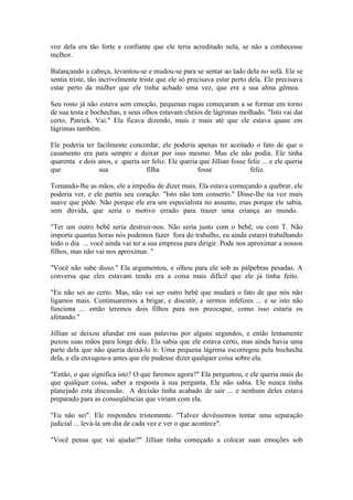voz dela era tão forte e confiante que ele teria acreditado nela, se não a conhecesse
melhor.

Balançando a cabeça, levantou-se e mudou-se para se sentar ao lado dela no sofá. Ele se
sentia triste, tão incrivelmente triste que ele só precisava estar perto dela. Ele precisava
estar perto da mulher que ele tinha achado uma vez, que era a sua alma gêmea.

Seu rosto já não estava sem emoção, pequenas rugas começaram a se formar em torno
de sua testa e bochechas, e seus olhos estavam cheios de lágrimas molhado. "Isto vai dar
certo, Patrick. Vai." Ela ficava dizendo, mais e mais até que ele estava quase em
lágrimas também.

Ele poderia ter facilmente concordar, ele poderia apenas ter aceitado o fato de que o
casamento era para sempre e deixar por isso mesmo. Mas ele não podia. Ele tinha
quarenta e dois anos, e queria ser feliz. Ele queria que Jillian fosse feliz ... e ele queria
que              sua             filha              fosse               feliz.

Tomando-lhe as mãos, ele a impediu de dizer mais. Ela estava começando a quebrar, ele
poderia ver, e ele partiu seu coração. "Isto não tem conserto." Disse-lhe na voz mais
suave que pôde. Não porque ele era um especialista no assunto, mas porque ele sabia,
sem dúvida, que seria o motivo errado para trazer uma criança ao mundo.

"Ter um outro bebê seria destruir-nos. Não seria justo com o bebê, ou com T. Não
importa quantas horas nós podemos fazer fora do trabalho, eu ainda estarei trabalhando
todo o dia ... você ainda vai ter a sua empresa para dirigir. Pode nos aproximar a nossos
filhos, mas não vai nos aproximar. "

"Você não sabe disso." Ela argumentou, e olhou para ele sob as pálpebras pesadas. A
conversa que eles estavam tendo era a coisa mais difícil que ele já tinha feito.

"Eu não sei ao certo. Mas, não vai ser outro bebê que mudará o fato de que nós não
ligamos mais. Continuaremos a brigar, e discutir, e sermos infelizes ... e se isto não
funciona ... então teremos dois filhos para nos preocupar, como isso estaria os
afetando."

Jillian se deixou afundar em suas palavras por alguns segundos, e então lentamente
puxou suas mãos para longe dele. Ela sabia que ele estava certo, mas ainda havia uma
parte dela que não queria deixá-lo ir. Uma pequena lágrima escorregou pela bochecha
dela, e ela enxugou-a antes que ele pudesse dizer qualquer coisa sobre ela.

"Então, o que significa isto? O que faremos agora?" Ela perguntou, e ele queria mais do
que qualquer coisa, saber a resposta à sua pergunta. Ele não sabia. Ele nunca tinha
planejado esta discussão. A decisão tinha acabado de sair ... e nenhum deles estava
preparado para as conseqüências que viriam com ela.

"Eu não sei". Ele respondeu tristemente. "Talvez devêssemos tentar uma separação
judicial ... levá-la um dia de cada vez e ver o que acontece".

"Você pensa que vai ajudar?" Jillian tinha começado a colocar suas emoções sob
 