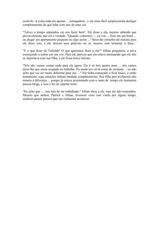 controle. A coisa toda era apenas ... esmagadora, e era mais fácil simplesmente desligar
completamente do que lidar com isso de uma vez.

"Talvez o tempo separados vai nos fazer bem". Ele disse a ela, mesmo sabendo que
provavelmente não era a verdade. "Quando voltarmos .... eu vou ... ficar em um hotel ...
ou alugar um apartamento pequeno ou algo assim ..." Soou tão estranho até mesmo para
ele dizer isso, e ele deixou suas palavras no ar, mesmo sem terminar a frase.

"E o que dizer de Tallulah? O que queremos dizer a ela?" Jillian perguntou, a raiva
começando a entrar em sua voz. Para ele, parecia que ela estava insinuando que ele não
se importava com sua filha, e ele ficou louco furioso.

"Nós não vamos contar nada para ela agora. Ela é só tem quatro anos ... nós vamos
dizer-lhe que estou ocupado no trabalho. Eu ainda irei vê-la como de costume ... eu não
acho que vai ser muito diferente para ela ... " Ele tinha começado a ficar louco, e então
lentamente, suas emoções tinham mudado completamente. Sua filha provavelmente não
notaria a diferença ... porque já estava acostumado com o tanto de tempo ele realmente
passou longe, e isso o fez de repente triste.

"Eu acho que .... isto terá de ser trabalhado." Jillian disse a ele, mas ele não respondeu.
Mesmo que ambos, Patrick e Jillian, tivessem visto isso vindo por algum tempo,
nenhum jamais pensou que iria realmente acontecer.
 